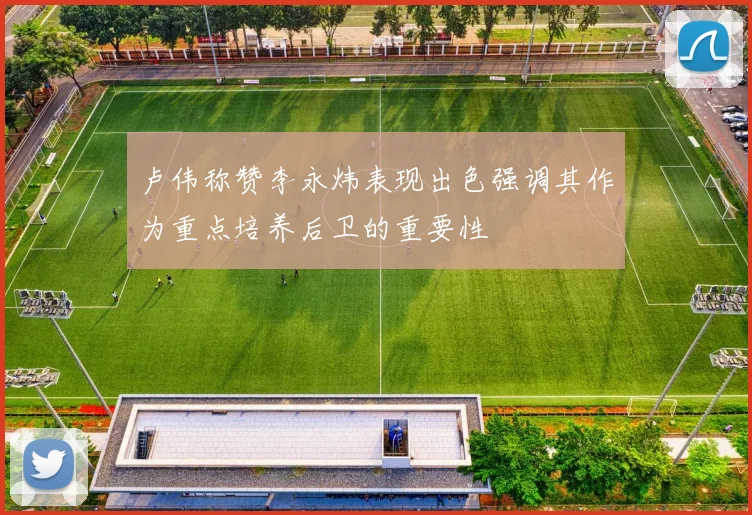 卢伟称赞李永炜表现出色强调其作为重点培养后卫的重要性