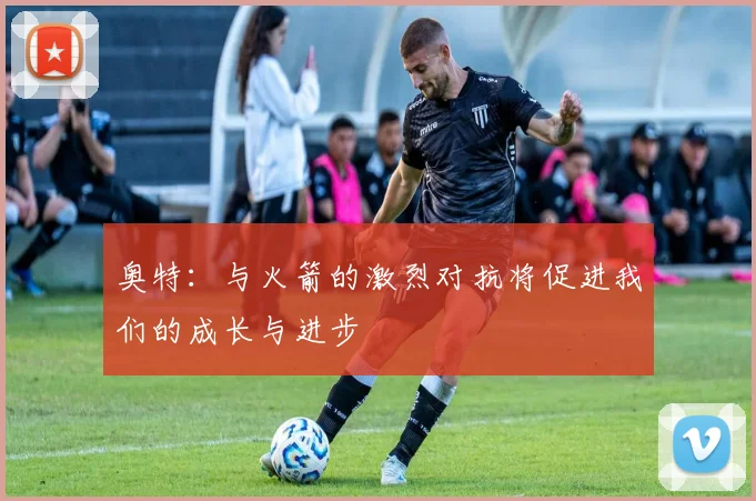奥特：与火箭的激烈对抗将促进我们的成长与进步