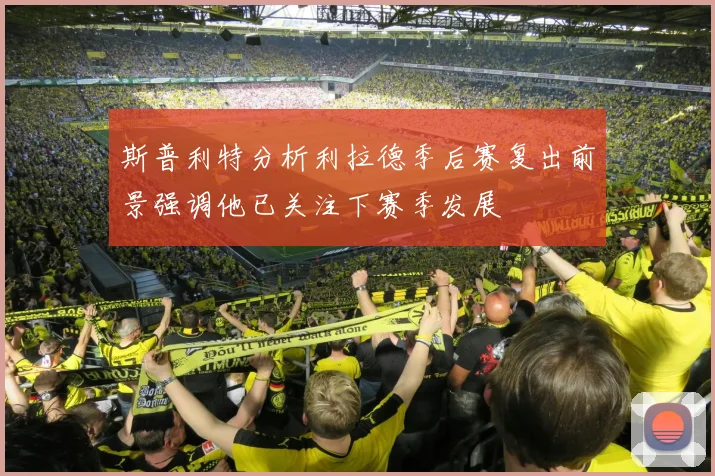 斯普利特分析利拉德季后赛复出前景强调他已关注下赛季发展