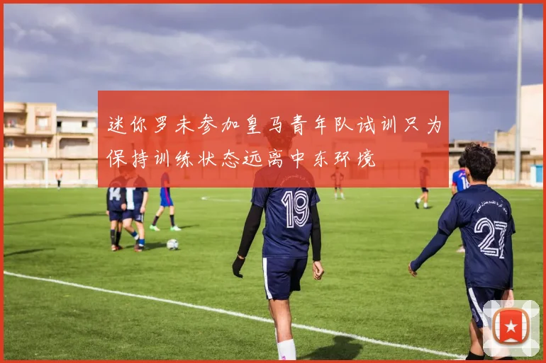 迷你罗未参加皇马青年队试训只为保持训练状态远离中东环境