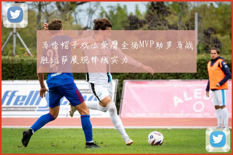 马伦帽子戏法荣膺全场MVP助罗马战胜比萨展现锋线实力