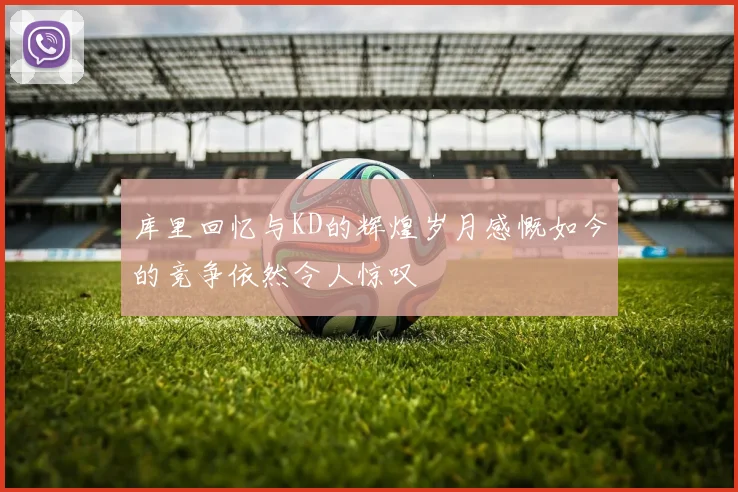 库里回忆与KD的辉煌岁月感慨如今的竞争依然令人惊叹