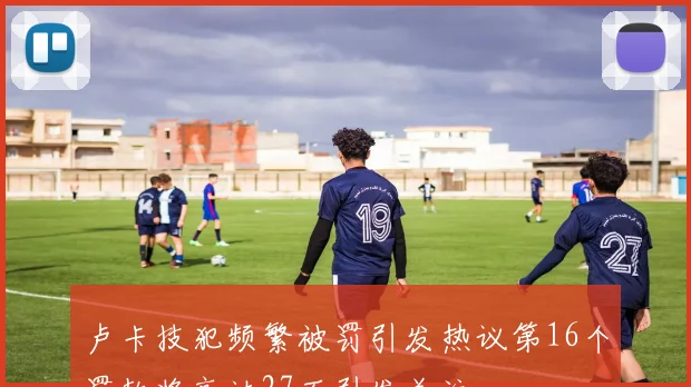 卢卡技犯频繁被罚引发热议第16个罚款将高达27万引发关注