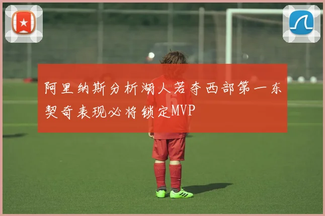 阿里纳斯分析湖人若夺西部第一东契奇表现必将锁定MVP