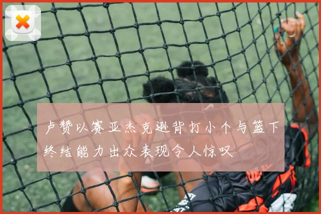 卢赞以赛亚杰克逊背打小个与篮下终结能力出众表现令人惊叹