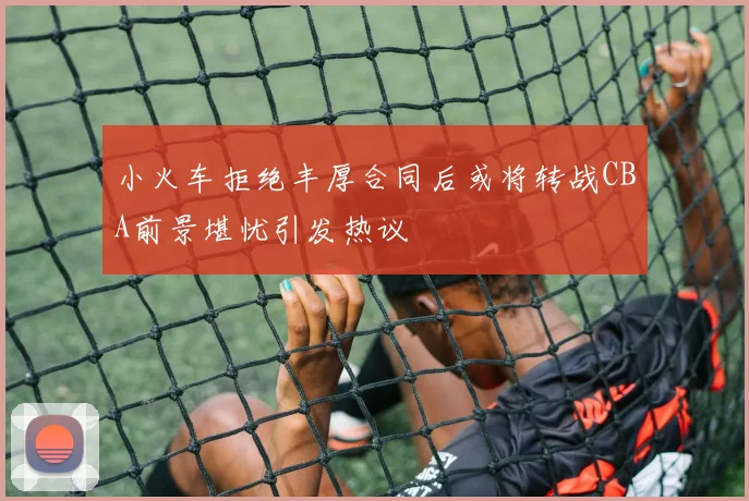 小火车拒绝丰厚合同后或将转战CBA前景堪忧引发热议