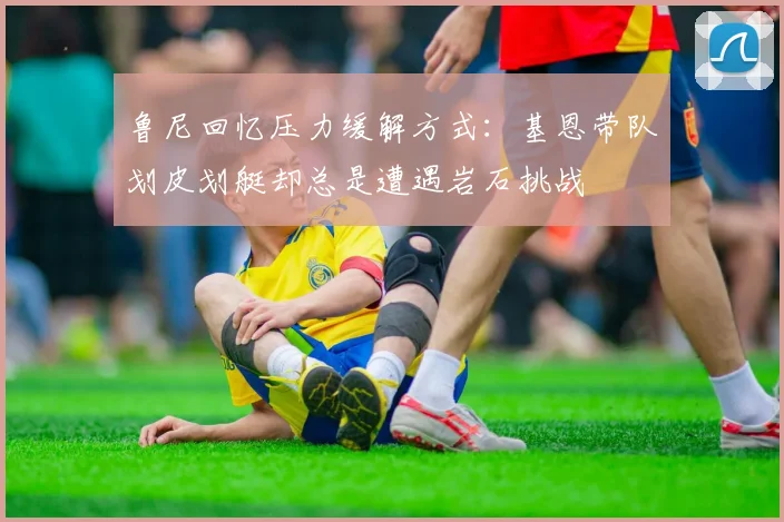 鲁尼回忆压力缓解方式：基恩带队划皮划艇却总是遭遇岩石挑战